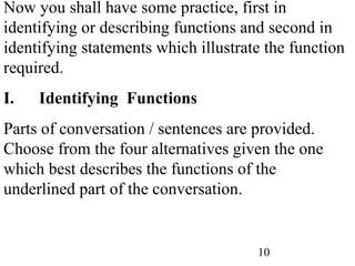 10
Now you shall have some practice, first in
identifying or describing functions and second in
identifying statements which illustrate the function
required.
I. Identifying Functions
Parts of conversation / sentences are provided.
Choose from the four alternatives given the one
which best describes the functions of the
underlined part of the conversation.
 