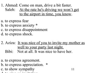 11
1. Ahmed: Come on man, drive a bit faster.
Saleh: At the rate he's driving we won’t get
to the airport in time, you know.
a. to express fear
b. to express anxiety *
c. to express disappointment
d. to express shock.
2. Aziza: It was nice of you to invite my mother as
well to your party last night.
Bibi: Not at all. It was nice to have her.
a. to express agreement.
b. to express appreciation. *
c. to show sympathy
 