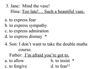 12
3. Jane: Mind the vase!
Hina: Too late!… Such a beautiful vase.
a. to express fear
b. to express sympathy
c. to express admiration
d. to express dismay *
4. Son: I don’t want to take the double maths
course.
Father: I’m afraid you’re got to.
a. to allow b. to insist *
c. to forgive d. to fear
 