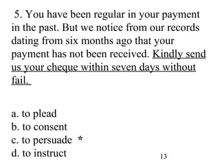 13
5. You have been regular in your payment
in the past. But we notice from our records
dating from six months ago that your
payment has not been received. Kindly send
us your cheque within seven days without
fail.
a. to plead
b. to consent
c. to persuade *
d. to instruct
 