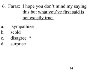 14
6. Faraz: I hope you don’t mind my saying
this but what you’ve first said is
not exactly true.
a. sympathize
b. scold
c. disagree *
d. surprise
 