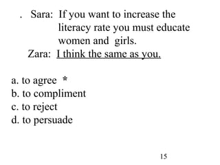 15
7. Sara: If you want to increase the
literacy rate you must educate
women and girls.
Zara: I think the same as you.
a. to agree *
b. to compliment
c. to reject
d. to persuade
 