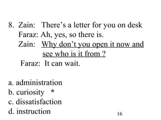 16
8. Zain: There’s a letter for you on desk
Faraz: Ah, yes, so there is.
Zain: Why don’t you open it now and
see who is it from ?
Faraz: It can wait.
a. administration
b. curiosity *
c. dissatisfaction
d. instruction
 