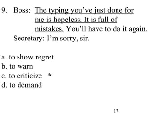 17
9. Boss: The typing you’ve just done for
me is hopeless. It is full of
mistakes. You’ll have to do it again.
Secretary: I’m sorry, sir.
a. to show regret
b. to warn
c. to criticize *
d. to demand
 