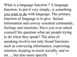 2
What is a language function ? A language
function, to put it very simply, is something
you want to do with language. The primary
function of language is to give factual
information and convey essential commands,
feelings and emotions. Have you ever asked
yourself the question what are people trying
to do when they speak? The aims of
speaking involve not only broad functions
such as conveying information, expressing
emotion, keeping in touch socially, and so
on…, but also more specific
 