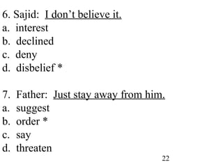 22
6. Sajid: I don’t believe it.
a. interest
b. declined
c. deny
d. disbelief *
7. Father: Just stay away from him.
a. suggest
b. order *
c. say
d. threaten
 