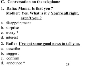 23
C. Conversation on the telephone
1. Rafia: Mama. Is that you ?
Mother: Yes. What is it ? You’re all right,
aren’t you ?
a. disappointment
b. surprise
c. worry *
d. interest
2. Rafia: I’ve got some good news to tell you.
a. describe
b. suggest
c. confirm
d. announce *
 