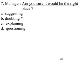 26
7. Manager: Are you sure it would be the right
place ?
a. suggesting
b. doubting *
c. explaining
d. questioning
 