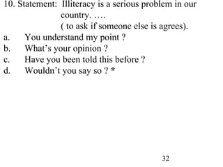 32
10. Statement: Illiteracy is a serious problem in our
country. ….
( to ask if someone else is agrees).
a. You understand my point ?
b. What’s your opinion ?
c. Have you been told this before ?
d. Wouldn’t you say so ? *
 