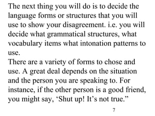 7
The next thing you will do is to decide the
language forms or structures that you will
use to show your disagreement. i.e. you will
decide what grammatical structures, what
vocabulary items what intonation patterns to
use.
There are a variety of forms to chose and
use. A great deal depends on the situation
and the person you are speaking to. For
instance, if the other person is a good friend,
you might say, ‘Shut up! It’s not true.”
 