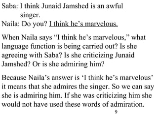 9
Saba: I think Junaid Jamshed is an awful
singer.
Naila: Do you? I think he’s marvelous.
When Naila says “I think he’s marvelous,” what
language function is being carried out? Is she
agreeing with Saba? Is she criticizing Junaid
Jamshed? Or is she admiring him?
Because Naila’s answer is ‘I think he’s marvelous’
it means that she admires the singer. So we can say
she is admiring him. If she was criticizing him she
would not have used these words of admiration.
 