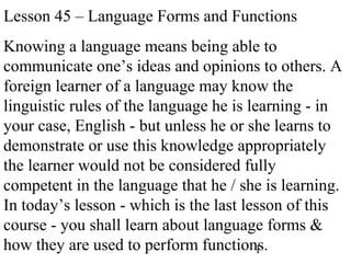 1
Lesson 45 – Language Forms and Functions
Knowing a language means being able to
communicate one’s ideas and opinions to others. A
foreign learner of a language may know the
linguistic rules of the language he is learning - in
your case, English - but unless he or she learns to
demonstrate or use this knowledge appropriately
the learner would not be considered fully
competent in the language that he / she is learning.
In today’s lesson - which is the last lesson of this
course - you shall learn about language forms &
how they are used to perform functions.
 