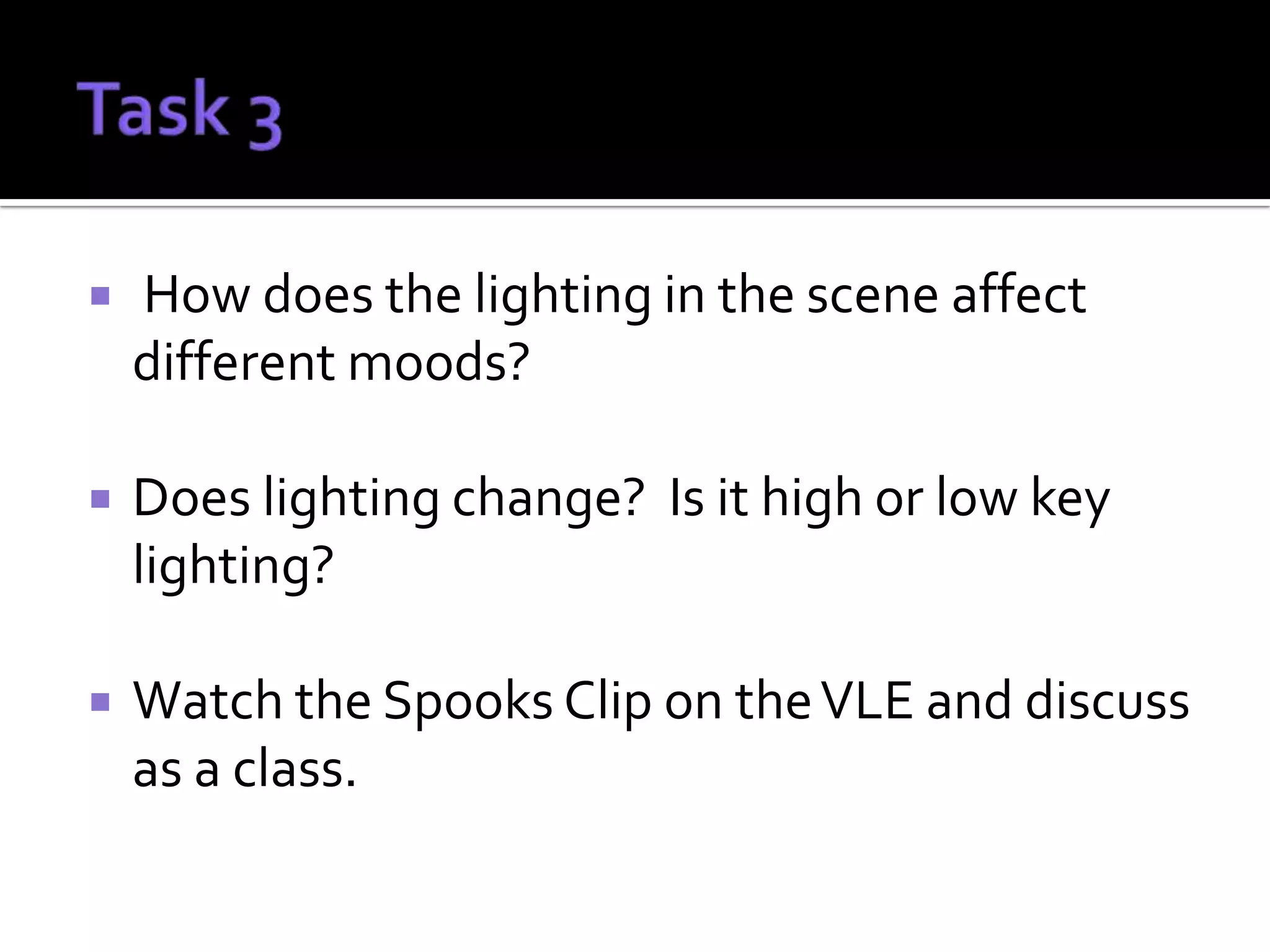    How does the lighting in the scene affect
    different moods?

   Does lighting change? Is it high or low key
    lighting?

   Watch the Spooks Clip on the VLE and discuss
    as a class.
 