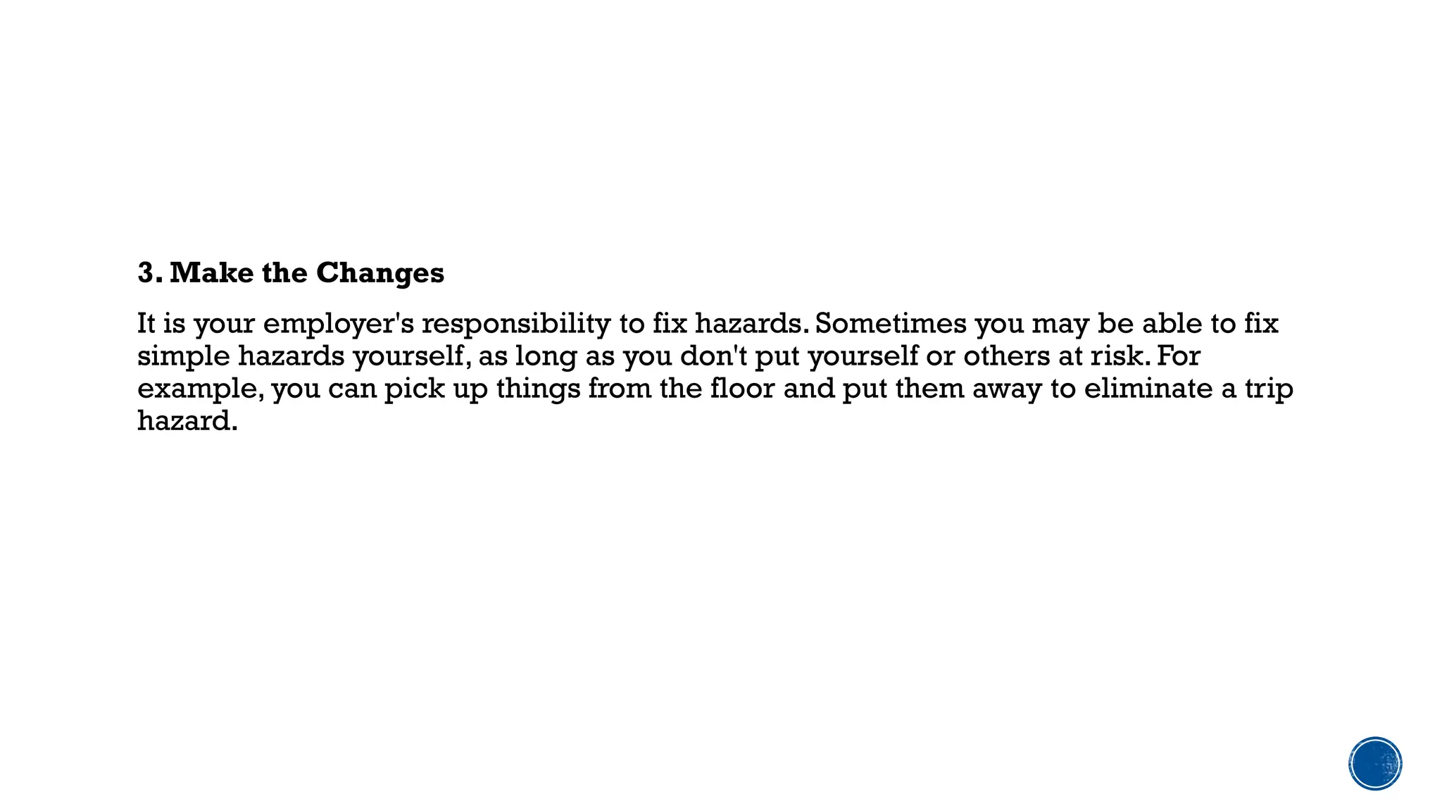 3. Make the Changes
It is your employer's responsibility to fix hazards. Sometimes you may be able to fix
simple hazards yourself, as long as you don't put yourself or others at risk. For
example, you can pick up things from the floor and put them away to eliminate a trip
hazard.
 