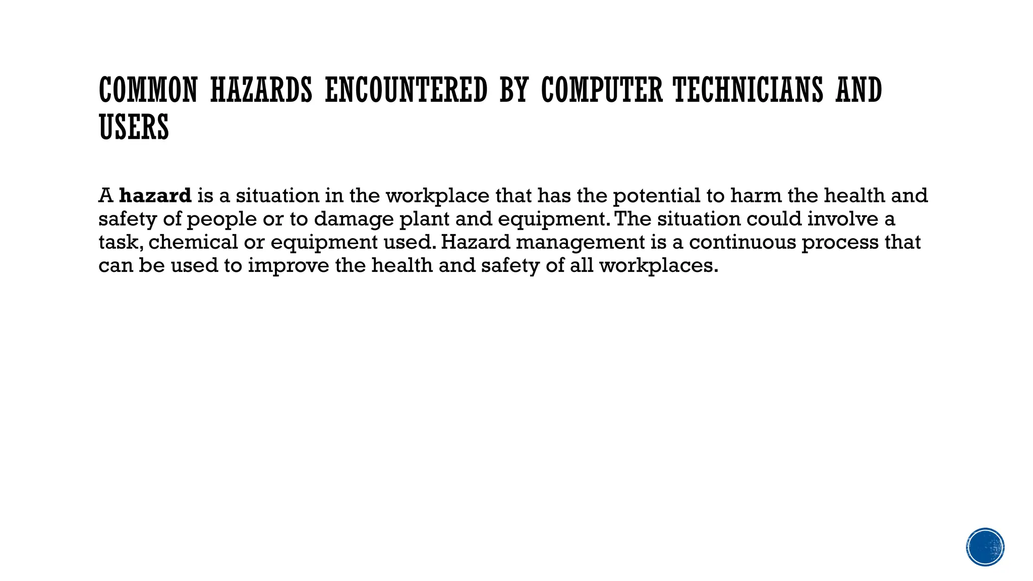 COMMON HAZARDS ENCOUNTERED BY COMPUTER TECHNICIANS AND
USERS
A hazard is a situation in the workplace that has the potential to harm the health and
safety of people or to damage plant and equipment.The situation could involve a
task, chemical or equipment used. Hazard management is a continuous process that
can be used to improve the health and safety of all workplaces.
 
