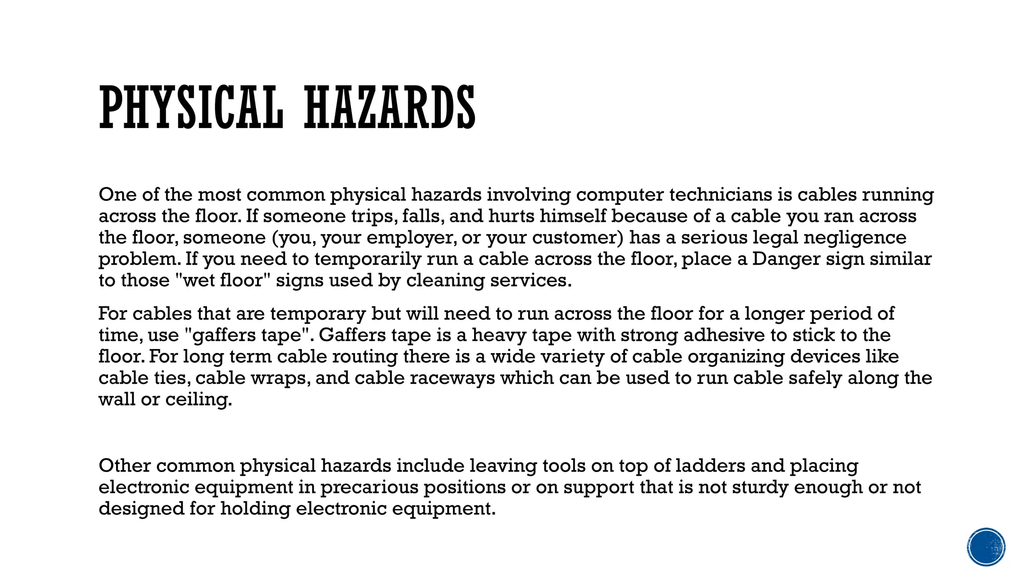 PHYSICAL HAZARDS
One of the most common physical hazards involving computer technicians is cables running
across the floor. If someone trips, falls, and hurts himself because of a cable you ran across
the floor, someone (you, your employer, or your customer) has a serious legal negligence
problem. If you need to temporarily run a cable across the floor, place a Danger sign similar
to those "wet floor" signs used by cleaning services.
For cables that are temporary but will need to run across the floor for a longer period of
time, use "gaffers tape". Gaffers tape is a heavy tape with strong adhesive to stick to the
floor. For long term cable routing there is a wide variety of cable organizing devices like
cable ties, cable wraps, and cable raceways which can be used to run cable safely along the
wall or ceiling.
Other common physical hazards include leaving tools on top of ladders and placing
electronic equipment in precarious positions or on support that is not sturdy enough or not
designed for holding electronic equipment.
 