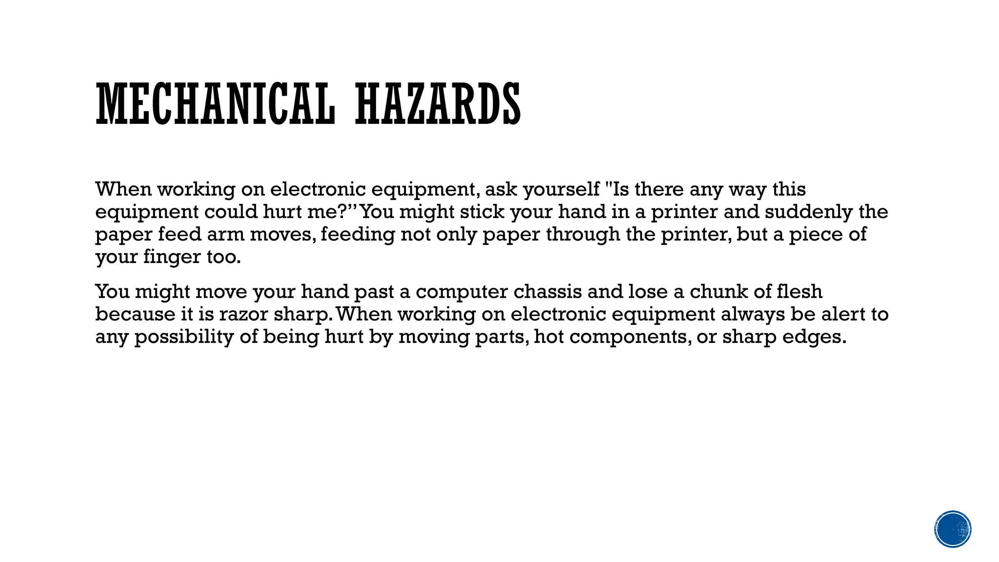 MECHANICAL HAZARDS
When working on electronic equipment, ask yourself "Is there any way this
equipment could hurt me?”You might stick your hand in a printer and suddenly the
paper feed arm moves, feeding not only paper through the printer, but a piece of
your finger too.
You might move your hand past a computer chassis and lose a chunk of flesh
because it is razor sharp.When working on electronic equipment always be alert to
any possibility of being hurt by moving parts, hot components, or sharp edges.
 