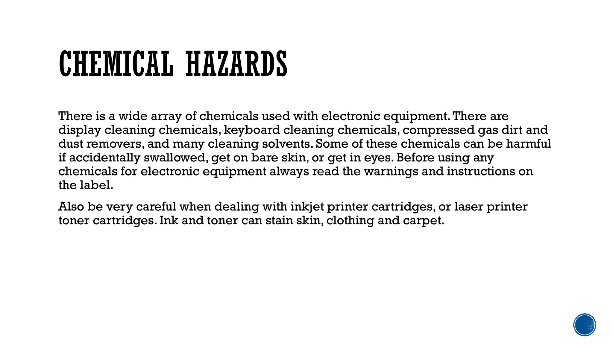 CHEMICAL HAZARDS
There is a wide array of chemicals used with electronic equipment.There are
display cleaning chemicals, keyboard cleaning chemicals, compressed gas dirt and
dust removers, and many cleaning solvents. Some of these chemicals can be harmful
if accidentally swallowed, get on bare skin, or get in eyes. Before using any
chemicals for electronic equipment always read the warnings and instructions on
the label.
Also be very careful when dealing with inkjet printer cartridges, or laser printer
toner cartridges. Ink and toner can stain skin, clothing and carpet.
 