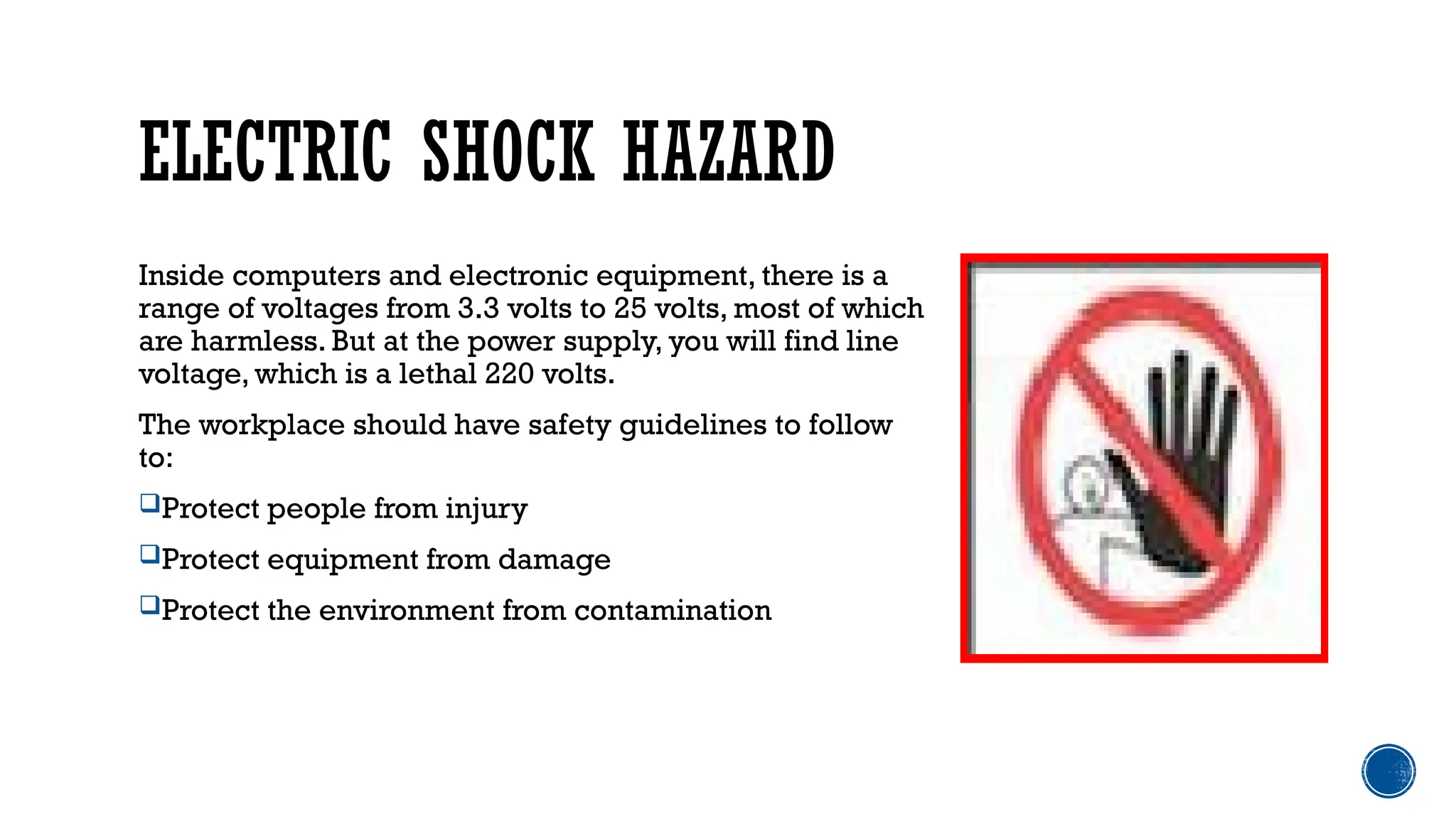 ELECTRIC SHOCK HAZARD
Inside computers and electronic equipment, there is a
range of voltages from 3.3 volts to 25 volts, most of which
are harmless. But at the power supply, you will find line
voltage, which is a lethal 220 volts.
The workplace should have safety guidelines to follow
to:
Protect people from injury
Protect equipment from damage
Protect the environment from contamination
 