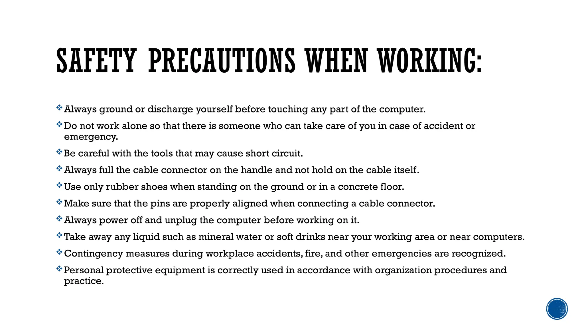 SAFETY PRECAUTIONS WHEN WORKING:
Always ground or discharge yourself before touching any part of the computer.
Do not work alone so that there is someone who can take care of you in case of accident or
emergency.
Be careful with the tools that may cause short circuit.
Always full the cable connector on the handle and not hold on the cable itself.
Use only rubber shoes when standing on the ground or in a concrete floor.
Make sure that the pins are properly aligned when connecting a cable connector.
Always power off and unplug the computer before working on it.
Take away any liquid such as mineral water or soft drinks near your working area or near computers.
Contingency measures during workplace accidents, fire, and other emergencies are recognized.
Personal protective equipment is correctly used in accordance with organization procedures and
practice.
 