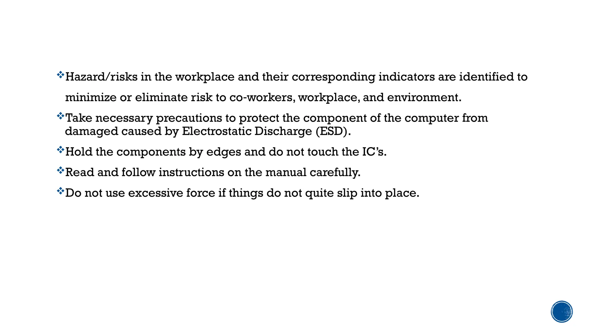 Hazard/risks in the workplace and their corresponding indicators are identified to
minimize or eliminate risk to co workers, workplace, and environment.
‐
Take necessary precautions to protect the component of the computer from
damaged caused by Electrostatic Discharge (ESD).
Hold the components by edges and do not touch the IC’s.
Read and follow instructions on the manual carefully.
Do not use excessive force if things do not quite slip into place.
 