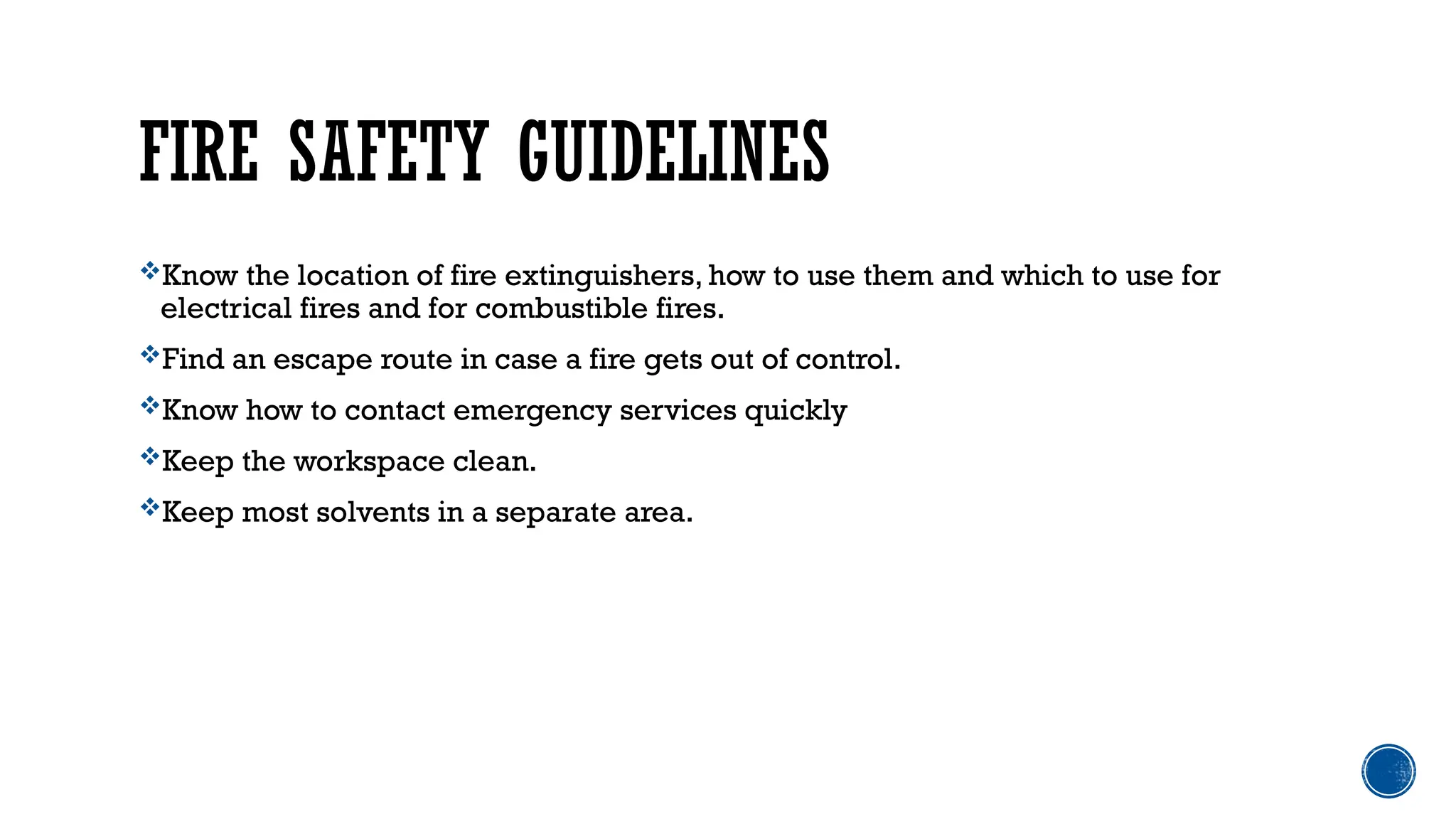 FIRE SAFETY GUIDELINES
Know the location of fire extinguishers, how to use them and which to use for
electrical fires and for combustible fires.
Find an escape route in case a fire gets out of control.
Know how to contact emergency services quickly
Keep the workspace clean.
Keep most solvents in a separate area.
 