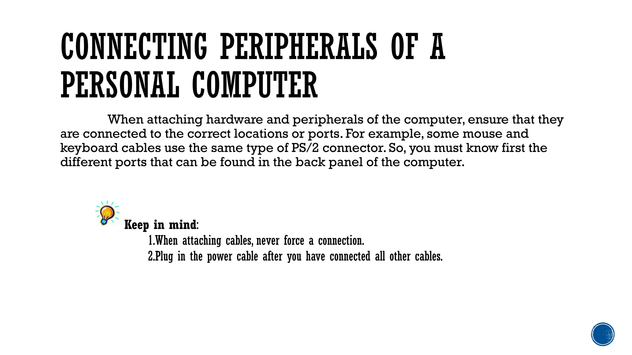 CONNECTING PERIPHERALS OF A
PERSONAL COMPUTER
When attaching hardware and peripherals of the computer, ensure that they
are connected to the correct locations or ports. For example, some mouse and
keyboard cables use the same type of PS/2 connector. So, you must know first the
different ports that can be found in the back panel of the computer.
Keep in mind:
1.When attaching cables, never force a connection.
2.Plug in the power cable after you have connected all other cables.
 