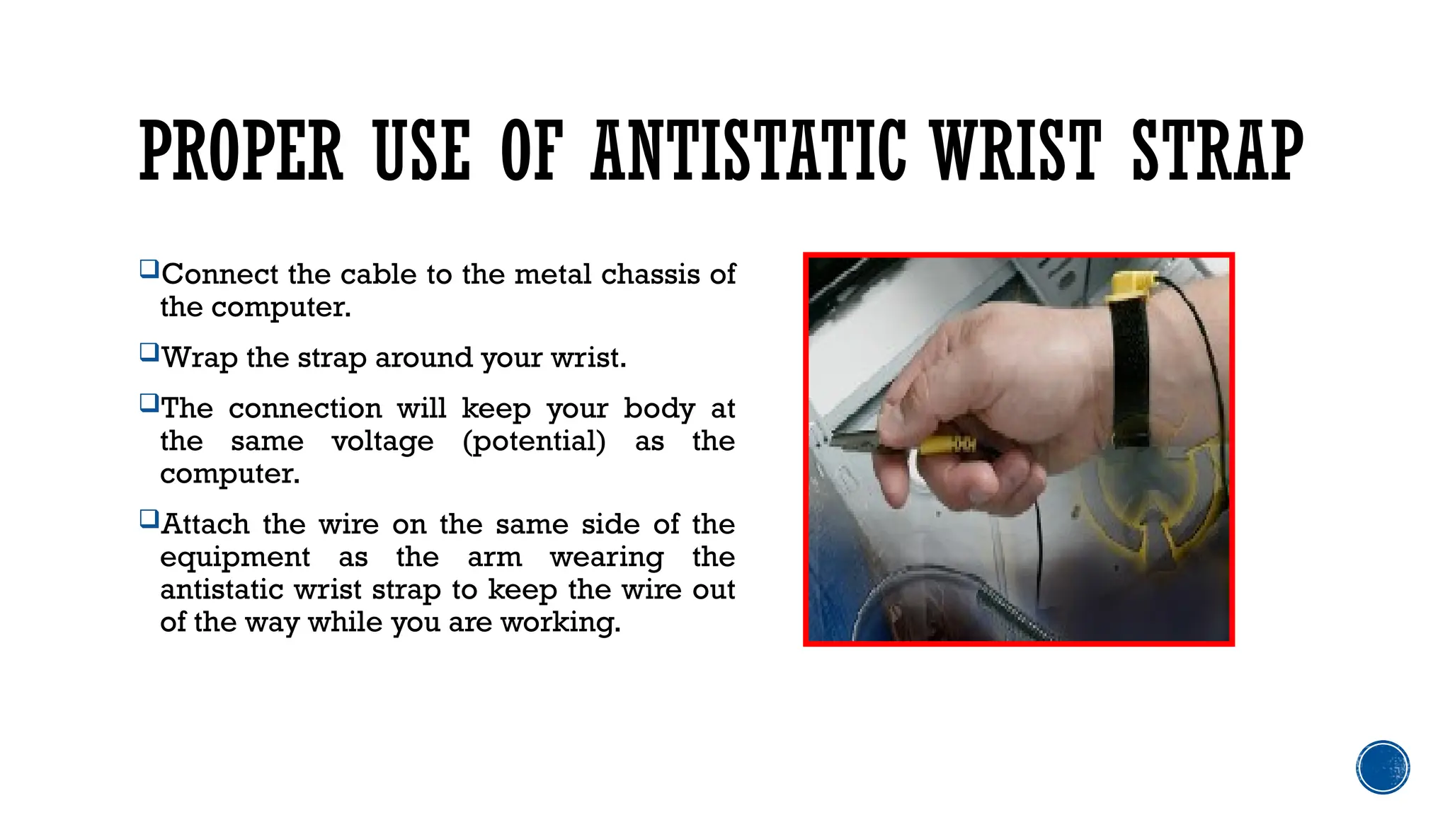 PROPER USE OF ANTISTATIC WRIST STRAP
Connect the cable to the metal chassis of
the computer.
Wrap the strap around your wrist.
The connection will keep your body at
the same voltage (potential) as the
computer.
Attach the wire on the same side of the
equipment as the arm wearing the
antistatic wrist strap to keep the wire out
of the way while you are working.
 
