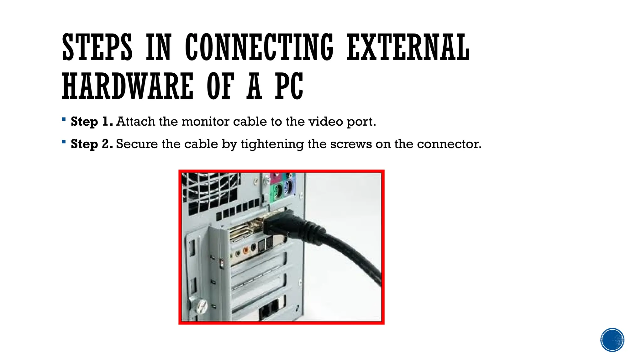 STEPS IN CONNECTING EXTERNAL
HARDWARE OF A PC
 Step 1. Attach the monitor cable to the video port.
 Step 2. Secure the cable by tightening the screws on the connector.
 