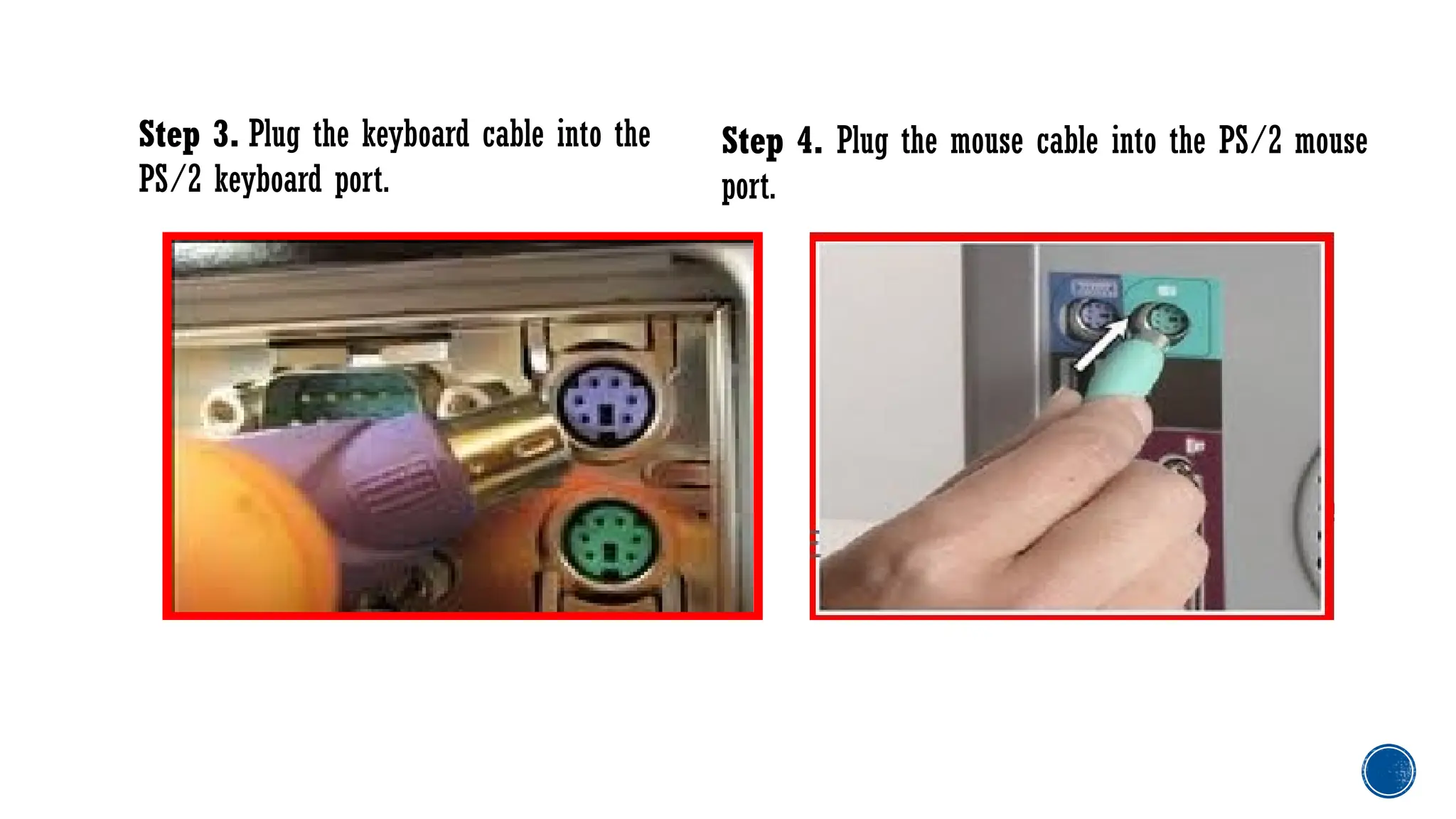Step 3. Plug the keyboard cable into the
PS/2 keyboard port.
Step 4. Plug the mouse cable into the PS/2 mouse
port.
 