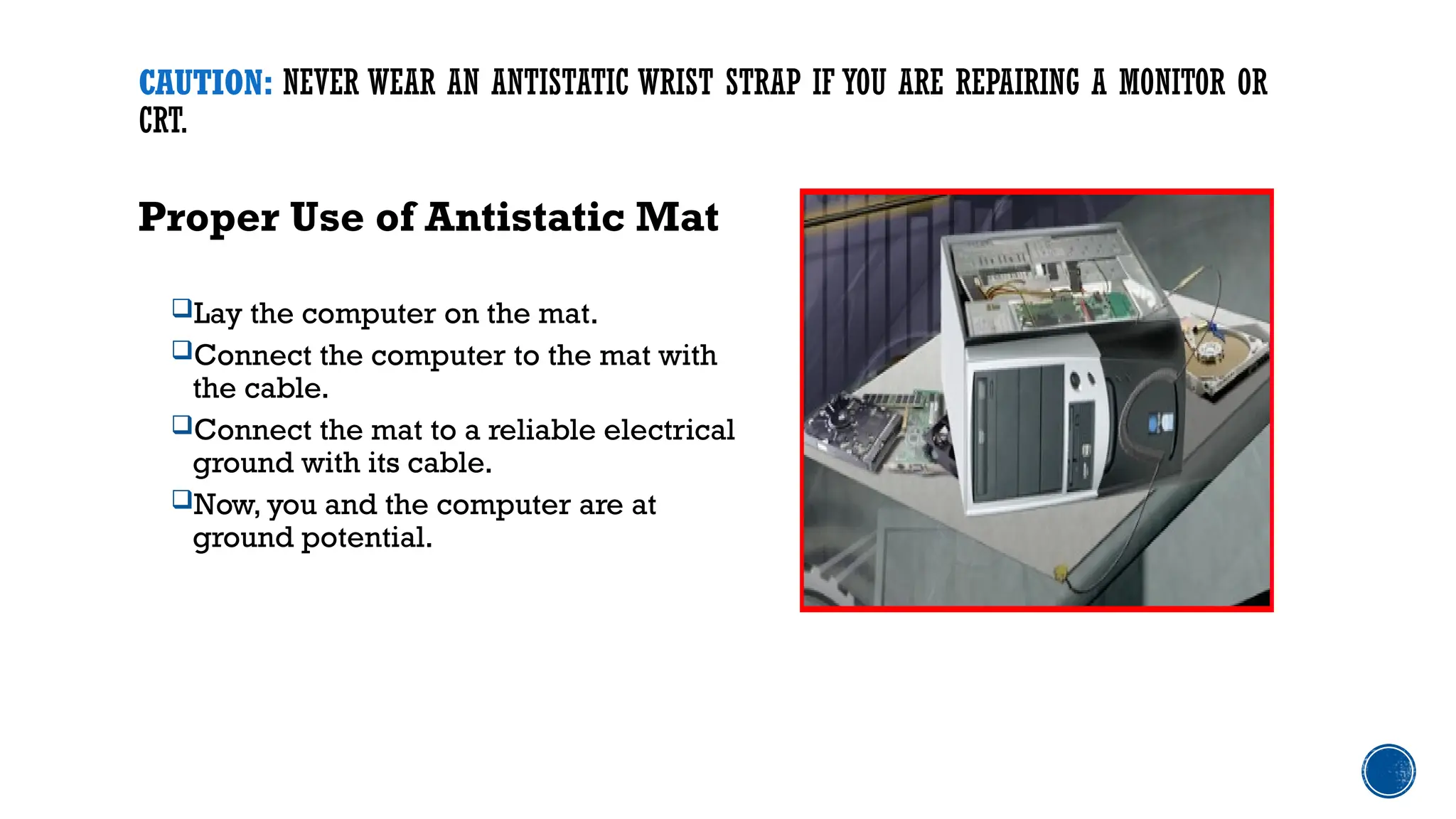 CAUTION: NEVER WEAR AN ANTISTATIC WRIST STRAP IF YOU ARE REPAIRING A MONITOR OR
CRT.
Proper Use of Antistatic Mat
Lay the computer on the mat.
Connect the computer to the mat with
the cable.
Connect the mat to a reliable electrical
ground with its cable.
Now, you and the computer are at
ground potential.
 