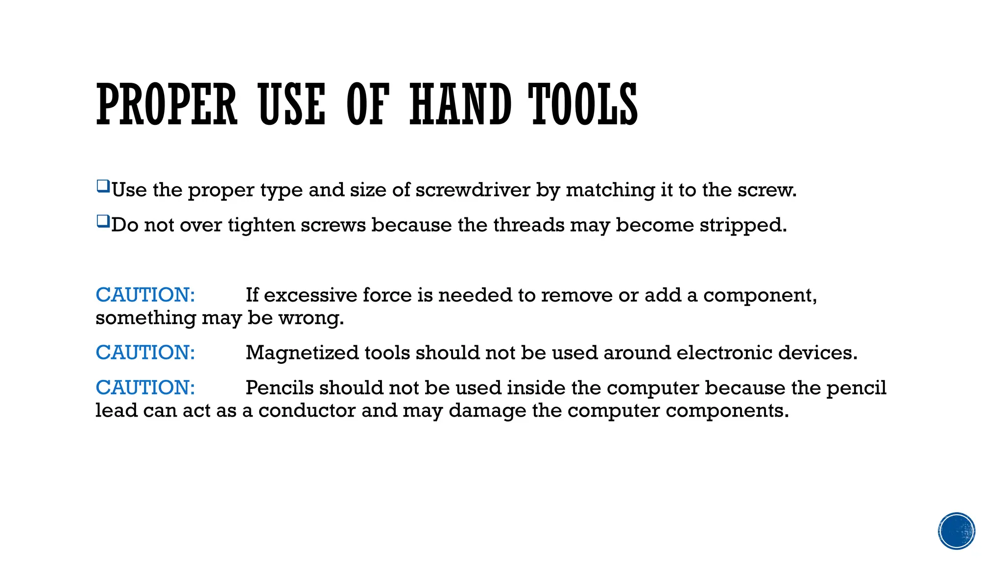 PROPER USE OF HAND TOOLS
Use the proper type and size of screwdriver by matching it to the screw.
Do not over tighten screws because the threads may become stripped.
CAUTION: If excessive force is needed to remove or add a component,
something may be wrong.
CAUTION: Magnetized tools should not be used around electronic devices.
CAUTION: Pencils should not be used inside the computer because the pencil
lead can act as a conductor and may damage the computer components.
 