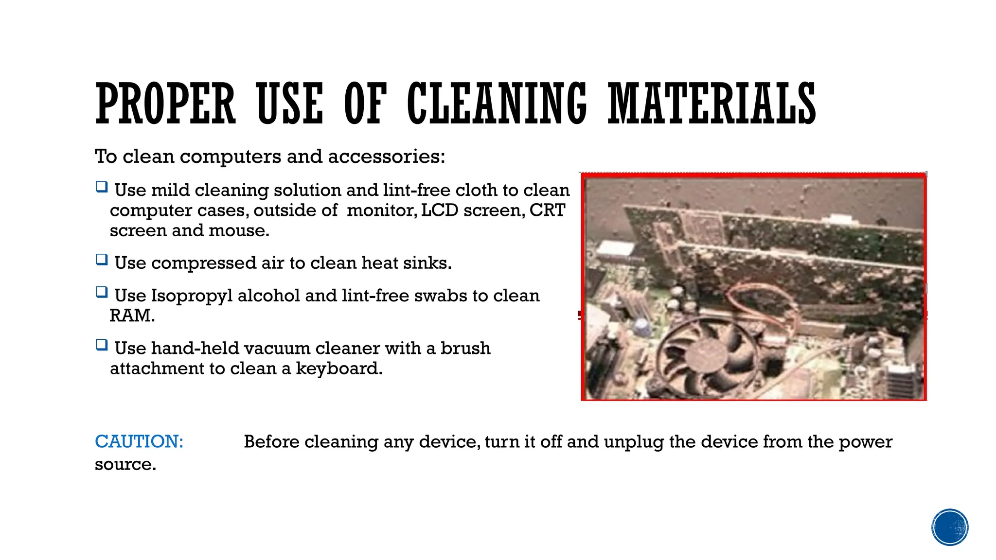PROPER USE OF CLEANING MATERIALS
To clean computers and accessories:
 Use mild cleaning solution and lint-free cloth to clean
computer cases, outside of monitor, LCD screen, CRT
screen and mouse.
 Use compressed air to clean heat sinks.
 Use Isopropyl alcohol and lint-free swabs to clean
RAM.
 Use hand-held vacuum cleaner with a brush
attachment to clean a keyboard.
CAUTION: Before cleaning any device, turn it off and unplug the device from the power
source.
 