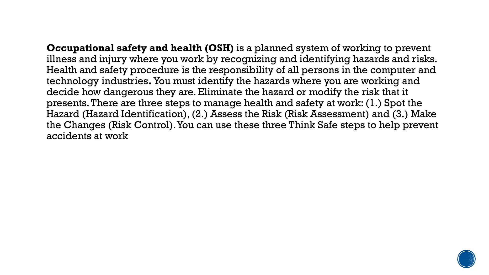 Occupational safety and health (OSH) is a planned system of working to prevent
illness and injury where you work by recognizing and identifying hazards and risks.
Health and safety procedure is the responsibility of all persons in the computer and
technology industries. You must identify the hazards where you are working and
decide how dangerous they are. Eliminate the hazard or modify the risk that it
presents.There are three steps to manage health and safety at work: (1.) Spot the
Hazard (Hazard Identification), (2.) Assess the Risk (Risk Assessment) and (3.) Make
the Changes (Risk Control).You can use these three Think Safe steps to help prevent
accidents at work
 