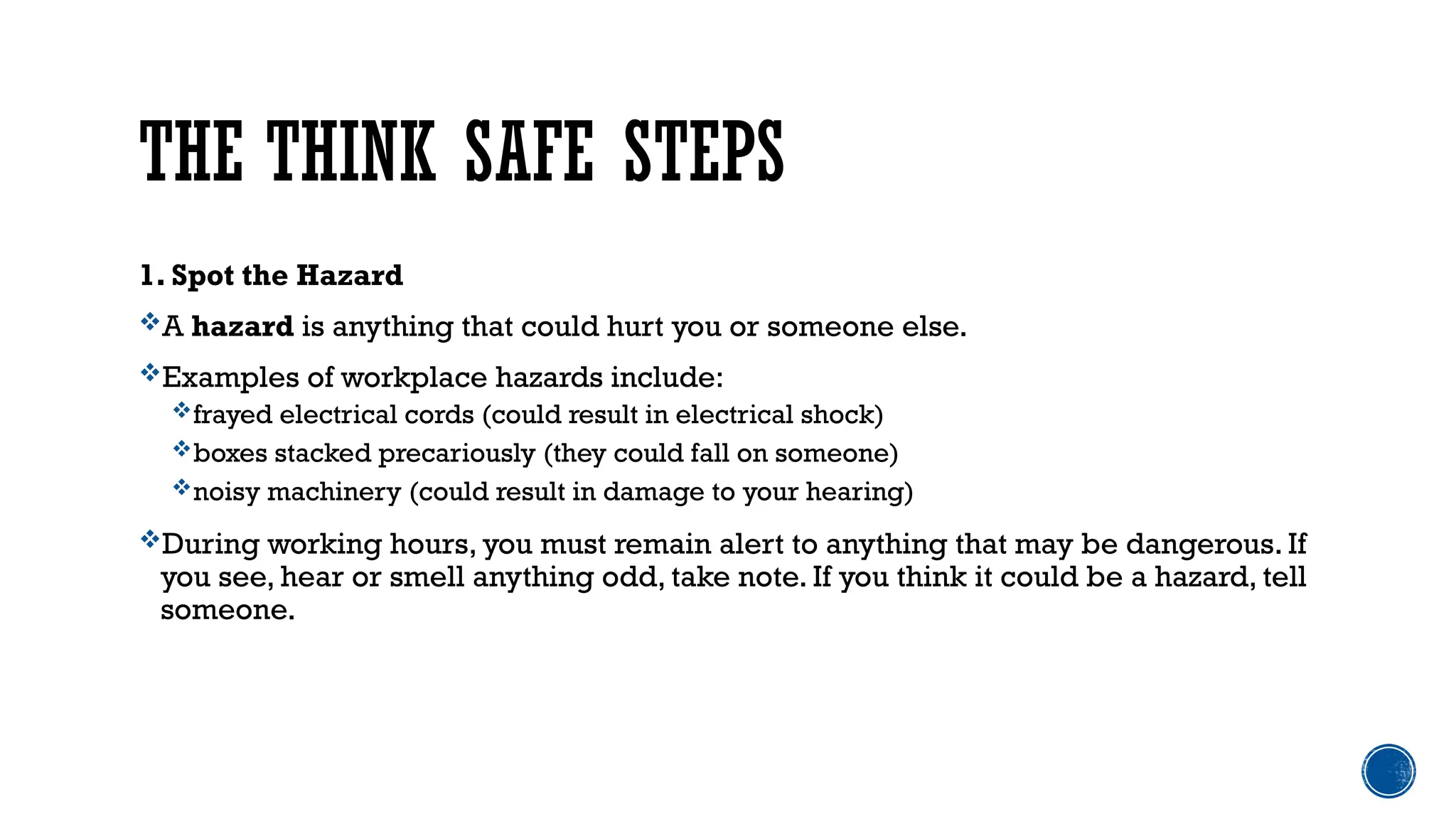 THE THINK SAFE STEPS
1. Spot the Hazard
A hazard is anything that could hurt you or someone else.
Examples of workplace hazards include:
frayed electrical cords (could result in electrical shock)
boxes stacked precariously (they could fall on someone)
noisy machinery (could result in damage to your hearing)
During working hours, you must remain alert to anything that may be dangerous. If
you see, hear or smell anything odd, take note. If you think it could be a hazard, tell
someone.
 