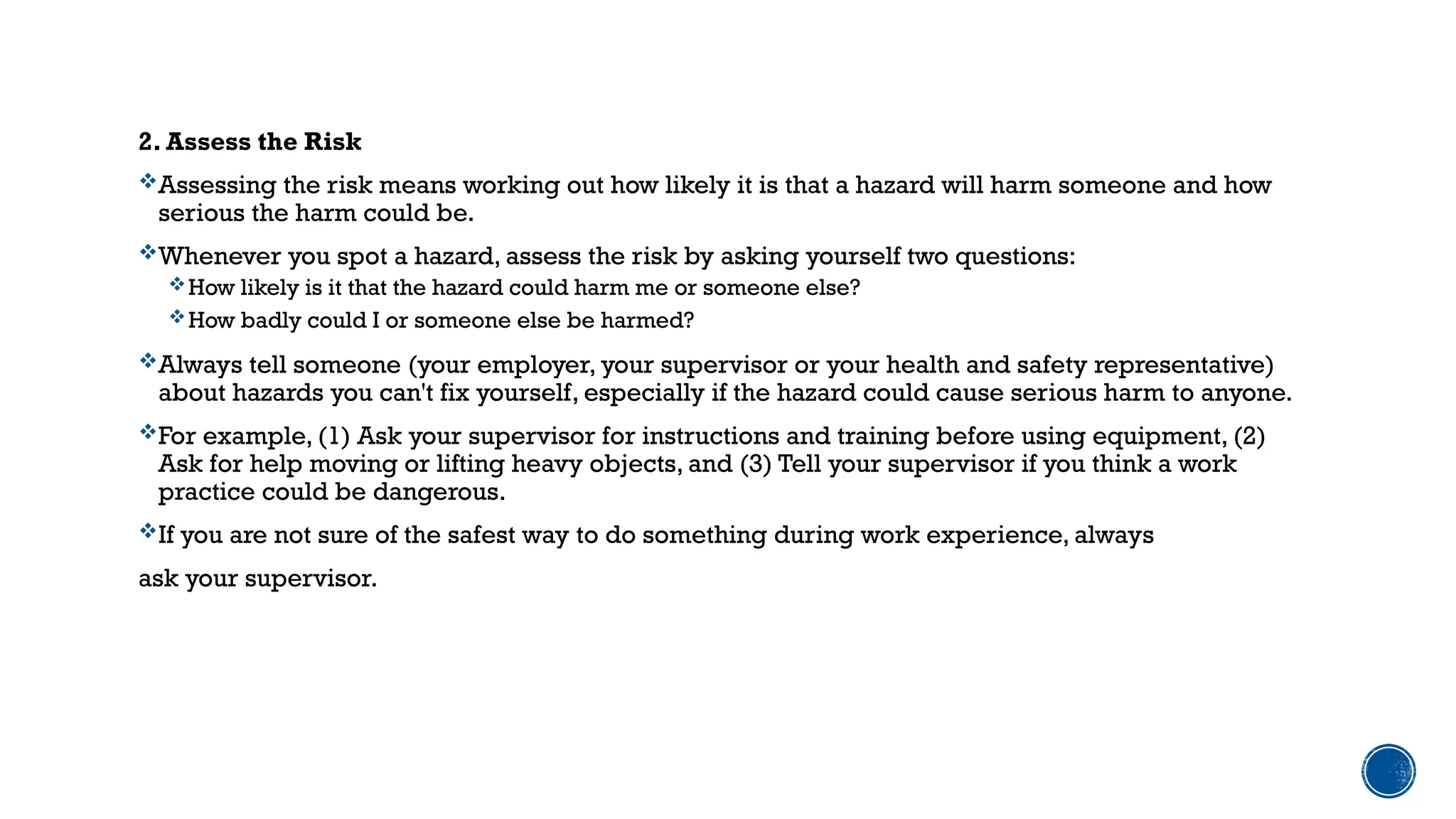 2. Assess the Risk
Assessing the risk means working out how likely it is that a hazard will harm someone and how
serious the harm could be.
Whenever you spot a hazard, assess the risk by asking yourself two questions:
How likely is it that the hazard could harm me or someone else?
How badly could I or someone else be harmed?
Always tell someone (your employer, your supervisor or your health and safety representative)
about hazards you can't fix yourself, especially if the hazard could cause serious harm to anyone.
For example, (1) Ask your supervisor for instructions and training before using equipment, (2)
Ask for help moving or lifting heavy objects, and (3) Tell your supervisor if you think a work
practice could be dangerous.
If you are not sure of the safest way to do something during work experience, always
ask your supervisor.
 