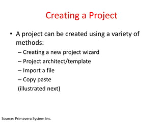 Creating a Project
• A project can be created using a variety of
methods:
– Creating a new project wizard
– Project architect/template
– Import a file
– Copy paste
(illustrated next)
Source: Primavera System Inc.
 