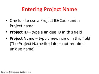 Entering Project Name
• One has to use a Project ID/Code and a
Project name
• Project ID – type a unique ID in this field
• Project Name – type a new name in this field
(The Project Name field does not require a
unique name)
Source: Primavera System Inc.
 