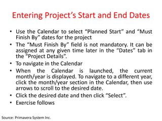 Entering Project’s Start and End Dates
• Use the Calendar to select “Planned Start” and “Must
Finish By” dates for the project
• The “Must Finish By” field is not mandatory. It can be
assigned at any given time later in the “Dates” tab in
the “Project Details”.
• To navigate in the Calendar
• When the Calendar is launched, the current
month/year is displayed. To navigate to a different year,
click the month/year section in the Calendar, then use
arrows to scroll to the desired date.
• Click the desired date and then click “Select”.
• Exercise follows
Source: Primavera System Inc.
 