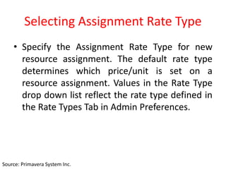 Selecting Assignment Rate Type
• Specify the Assignment Rate Type for new
resource assignment. The default rate type
determines which price/unit is set on a
resource assignment. Values in the Rate Type
drop down list reflect the rate type defined in
the Rate Types Tab in Admin Preferences.
Source: Primavera System Inc.
 