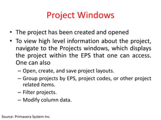 Project Windows
• The project has been created and opened
• To view high level information about the project,
navigate to the Projects windows, which displays
the project within the EPS that one can access.
One can also
– Open, create, and save project layouts.
– Group projects by EPS, project codes, or other project
related items.
– Filter projects.
– Modify column data.
Source: Primavera System Inc.
 