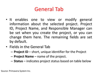 General Tab
• It enables one to view or modify general
information about the selected project. Project
ID, Project Name, and Responsible Manager can
be set when you create the project, or you can
change them here. The remaining fields are set
by default.
• Fields in the General Tab
– Project ID – short, unique identifier for the Project
– Project Name – name of the project.
– Status – indicates project status based on table below
Source: Primavera System Inc.
 