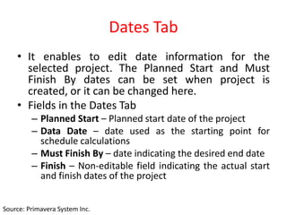 Dates Tab
• It enables to edit date information for the
selected project. The Planned Start and Must
Finish By dates can be set when project is
created, or it can be changed here.
• Fields in the Dates Tab
– Planned Start – Planned start date of the project
– Data Date – date used as the starting point for
schedule calculations
– Must Finish By – date indicating the desired end date
– Finish – Non-editable field indicating the actual start
and finish dates of the project
Source: Primavera System Inc.
 