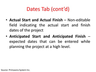Dates Tab (cont’d)
• Actual Start and Actual Finish – Non-editable
field indicating the actual start and finish
dates of the project
• Anticipated Start and Anticipated Finish –
expected dates that can be entered while
planning the project at a high level.
Source: Primavera System Inc.
 