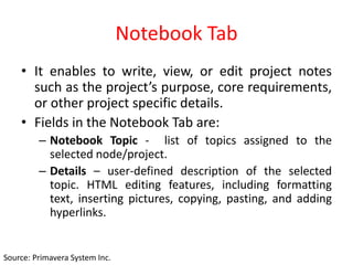 Notebook Tab
• It enables to write, view, or edit project notes
such as the project’s purpose, core requirements,
or other project specific details.
• Fields in the Notebook Tab are:
– Notebook Topic - list of topics assigned to the
selected node/project.
– Details – user-defined description of the selected
topic. HTML editing features, including formatting
text, inserting pictures, copying, pasting, and adding
hyperlinks.
Source: Primavera System Inc.
 