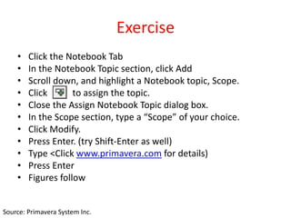 Exercise
• Click the Notebook Tab
• In the Notebook Topic section, click Add
• Scroll down, and highlight a Notebook topic, Scope.
• Click to assign the topic.
• Close the Assign Notebook Topic dialog box.
• In the Scope section, type a “Scope” of your choice.
• Click Modify.
• Press Enter. (try Shift-Enter as well)
• Type <Click www.primavera.com for details)
• Press Enter
• Figures follow
Source: Primavera System Inc.
 