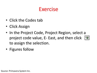 Exercise
• Click the Codes tab
• Click Assign
• In the Project Code, Project Region, select a
project code value, E- East, and then click
to assign the selection.
• Figures follow
Source: Primavera System Inc.
 