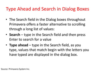 Type Ahead and Search in Dialog Boxes
• The Search field in the Dialog boxes throughout
Primavera offers a faster alternative to scrolling
through a long list of values:
• Search – type in the Search field and then press
Enter to search for a value
• Type ahead – type in the Search field, as you
type, values that match begin with the letters you
have typed are displayed in the dialog box.
Source: Primavera System Inc.
 