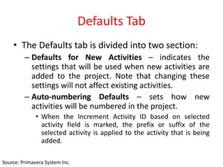 Defaults Tab
• The Defaults tab is divided into two section:
– Defaults for New Activities – indicates the
settings that will be used when new activities are
added to the project. Note that changing these
settings will not affect existing activities.
– Auto-numbering Defaults – sets how new
activities will be numbered in the project.
• When the Increment Activity ID based on selected
activity field is marked, the prefix or suffix of the
selected activity is applied to the activity that is being
added.
Source: Primavera System Inc.
 