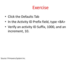Exercise
• Click the Defaults Tab
• In the Activity ID Prefix field, type <BA>
• Verify an activity ID Suffix, 1000, and an
increment, 10.
Source: Primavera System Inc.
 